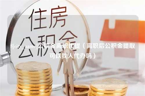 盱眙公积金离职代提（离职后公积金提取可以找人代办吗）