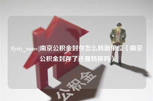 盱眙南京公积金封存怎么转新单位（南京公积金封存了还要转移吗）